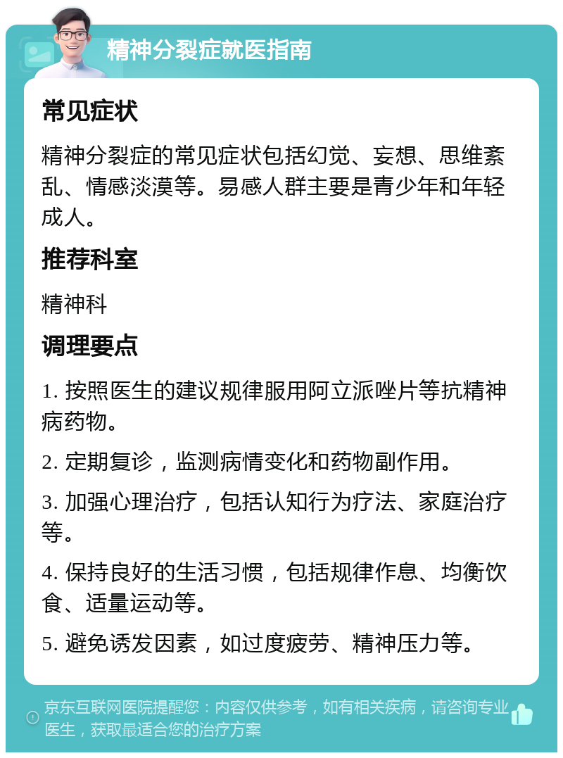 精神分裂症就医指南 常见症状 精神分裂症的常见症状包括幻觉、妄想、思维紊乱、情感淡漠等。易感人群主要是青少年和年轻成人。 推荐科室 精神科 调理要点 1. 按照医生的建议规律服用阿立派唑片等抗精神病药物。 2. 定期复诊，监测病情变化和药物副作用。 3. 加强心理治疗，包括认知行为疗法、家庭治疗等。 4. 保持良好的生活习惯，包括规律作息、均衡饮食、适量运动等。 5. 避免诱发因素，如过度疲劳、精神压力等。