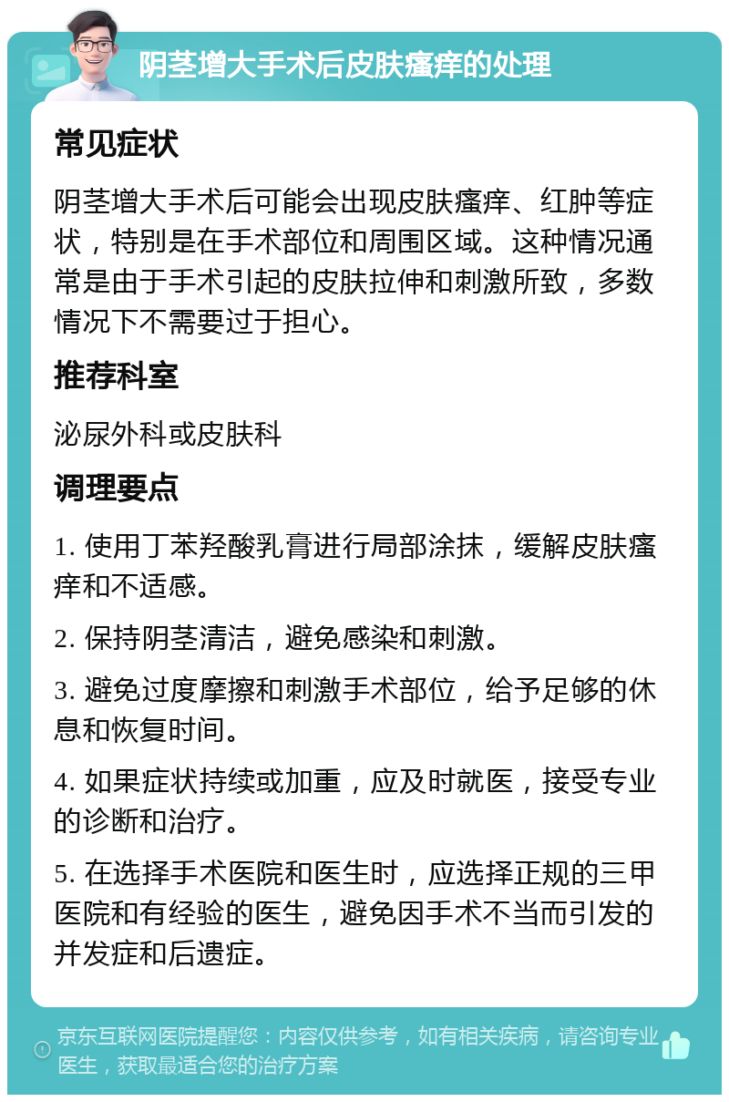 阴茎增大手术后皮肤瘙痒的处理 常见症状 阴茎增大手术后可能会出现皮肤瘙痒、红肿等症状，特别是在手术部位和周围区域。这种情况通常是由于手术引起的皮肤拉伸和刺激所致，多数情况下不需要过于担心。 推荐科室 泌尿外科或皮肤科 调理要点 1. 使用丁苯羟酸乳膏进行局部涂抹，缓解皮肤瘙痒和不适感。 2. 保持阴茎清洁，避免感染和刺激。 3. 避免过度摩擦和刺激手术部位，给予足够的休息和恢复时间。 4. 如果症状持续或加重，应及时就医，接受专业的诊断和治疗。 5. 在选择手术医院和医生时，应选择正规的三甲医院和有经验的医生，避免因手术不当而引发的并发症和后遗症。