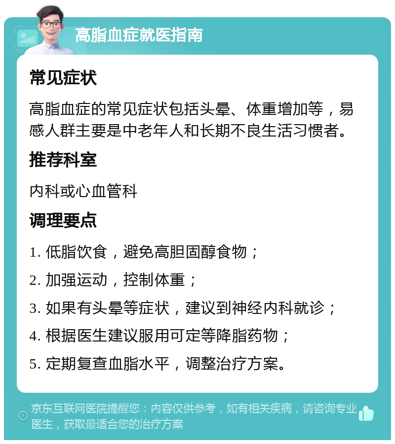 高脂血症就医指南 常见症状 高脂血症的常见症状包括头晕、体重增加等，易感人群主要是中老年人和长期不良生活习惯者。 推荐科室 内科或心血管科 调理要点 1. 低脂饮食，避免高胆固醇食物； 2. 加强运动，控制体重； 3. 如果有头晕等症状，建议到神经内科就诊； 4. 根据医生建议服用可定等降脂药物； 5. 定期复查血脂水平，调整治疗方案。