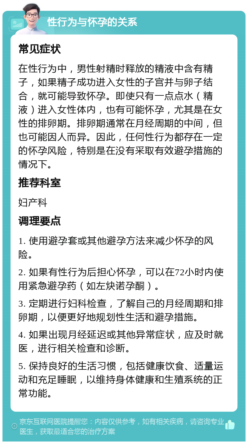 性行为与怀孕的关系 常见症状 在性行为中，男性射精时释放的精液中含有精子，如果精子成功进入女性的子宫并与卵子结合，就可能导致怀孕。即使只有一点点水（精液）进入女性体内，也有可能怀孕，尤其是在女性的排卵期。排卵期通常在月经周期的中间，但也可能因人而异。因此，任何性行为都存在一定的怀孕风险，特别是在没有采取有效避孕措施的情况下。 推荐科室 妇产科 调理要点 1. 使用避孕套或其他避孕方法来减少怀孕的风险。 2. 如果有性行为后担心怀孕，可以在72小时内使用紧急避孕药（如左炔诺孕酮）。 3. 定期进行妇科检查，了解自己的月经周期和排卵期，以便更好地规划性生活和避孕措施。 4. 如果出现月经延迟或其他异常症状，应及时就医，进行相关检查和诊断。 5. 保持良好的生活习惯，包括健康饮食、适量运动和充足睡眠，以维持身体健康和生殖系统的正常功能。