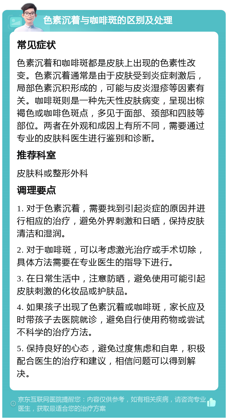 色素沉着与咖啡斑的区别及处理 常见症状 色素沉着和咖啡斑都是皮肤上出现的色素性改变。色素沉着通常是由于皮肤受到炎症刺激后，局部色素沉积形成的，可能与皮炎湿疹等因素有关。咖啡斑则是一种先天性皮肤病变，呈现出棕褐色或咖啡色斑点，多见于面部、颈部和四肢等部位。两者在外观和成因上有所不同，需要通过专业的皮肤科医生进行鉴别和诊断。 推荐科室 皮肤科或整形外科 调理要点 1. 对于色素沉着，需要找到引起炎症的原因并进行相应的治疗，避免外界刺激和日晒，保持皮肤清洁和湿润。 2. 对于咖啡斑，可以考虑激光治疗或手术切除，具体方法需要在专业医生的指导下进行。 3. 在日常生活中，注意防晒，避免使用可能引起皮肤刺激的化妆品或护肤品。 4. 如果孩子出现了色素沉着或咖啡斑，家长应及时带孩子去医院就诊，避免自行使用药物或尝试不科学的治疗方法。 5. 保持良好的心态，避免过度焦虑和自卑，积极配合医生的治疗和建议，相信问题可以得到解决。