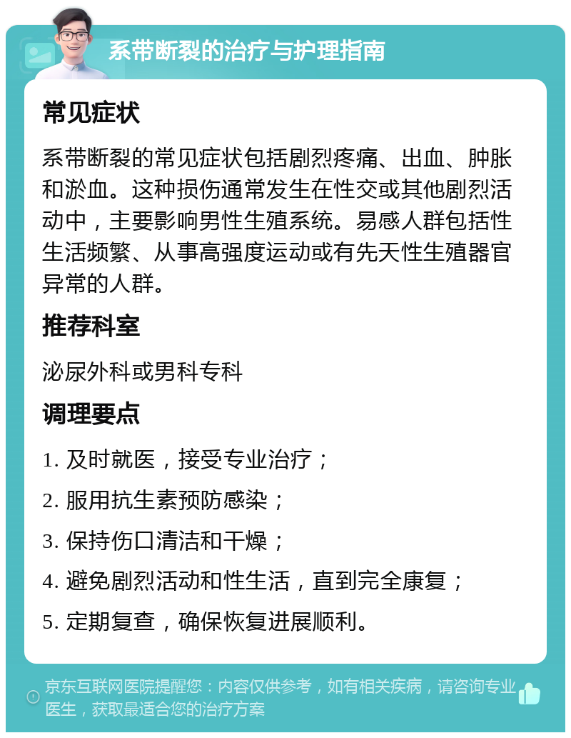 系带断裂的治疗与护理指南 常见症状 系带断裂的常见症状包括剧烈疼痛、出血、肿胀和淤血。这种损伤通常发生在性交或其他剧烈活动中，主要影响男性生殖系统。易感人群包括性生活频繁、从事高强度运动或有先天性生殖器官异常的人群。 推荐科室 泌尿外科或男科专科 调理要点 1. 及时就医，接受专业治疗； 2. 服用抗生素预防感染； 3. 保持伤口清洁和干燥； 4. 避免剧烈活动和性生活，直到完全康复； 5. 定期复查，确保恢复进展顺利。