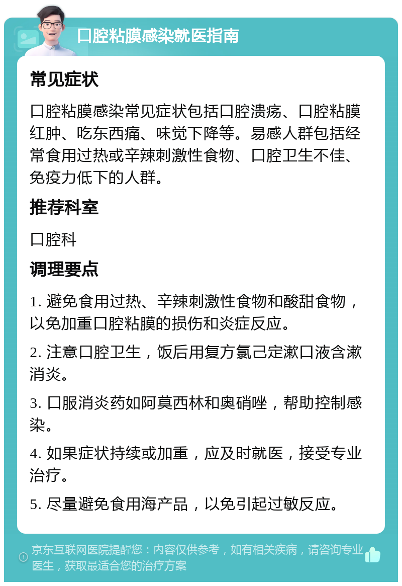 口腔粘膜感染就医指南 常见症状 口腔粘膜感染常见症状包括口腔溃疡、口腔粘膜红肿、吃东西痛、味觉下降等。易感人群包括经常食用过热或辛辣刺激性食物、口腔卫生不佳、免疫力低下的人群。 推荐科室 口腔科 调理要点 1. 避免食用过热、辛辣刺激性食物和酸甜食物，以免加重口腔粘膜的损伤和炎症反应。 2. 注意口腔卫生，饭后用复方氯己定漱口液含漱消炎。 3. 口服消炎药如阿莫西林和奥硝唑，帮助控制感染。 4. 如果症状持续或加重，应及时就医，接受专业治疗。 5. 尽量避免食用海产品，以免引起过敏反应。