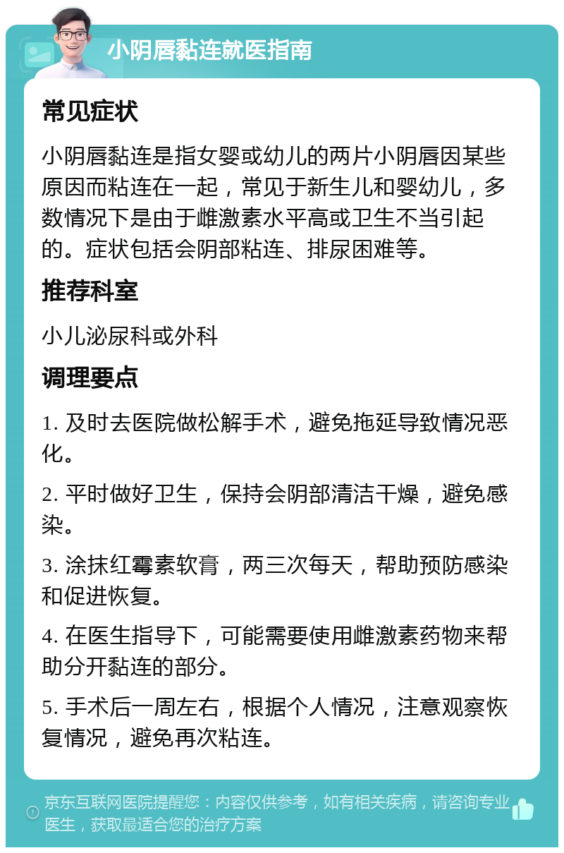 小阴唇黏连就医指南 常见症状 小阴唇黏连是指女婴或幼儿的两片小阴唇因某些原因而粘连在一起，常见于新生儿和婴幼儿，多数情况下是由于雌激素水平高或卫生不当引起的。症状包括会阴部粘连、排尿困难等。 推荐科室 小儿泌尿科或外科 调理要点 1. 及时去医院做松解手术，避免拖延导致情况恶化。 2. 平时做好卫生，保持会阴部清洁干燥，避免感染。 3. 涂抹红霉素软膏，两三次每天，帮助预防感染和促进恢复。 4. 在医生指导下，可能需要使用雌激素药物来帮助分开黏连的部分。 5. 手术后一周左右，根据个人情况，注意观察恢复情况，避免再次粘连。