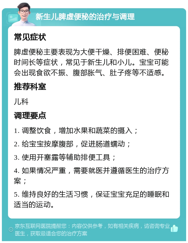 新生儿脾虚便秘的治疗与调理 常见症状 脾虚便秘主要表现为大便干燥、排便困难、便秘时间长等症状，常见于新生儿和小儿。宝宝可能会出现食欲不振、腹部胀气、肚子疼等不适感。 推荐科室 儿科 调理要点 1. 调整饮食，增加水果和蔬菜的摄入； 2. 给宝宝按摩腹部，促进肠道蠕动； 3. 使用开塞露等辅助排便工具； 4. 如果情况严重，需要就医并遵循医生的治疗方案； 5. 维持良好的生活习惯，保证宝宝充足的睡眠和适当的运动。