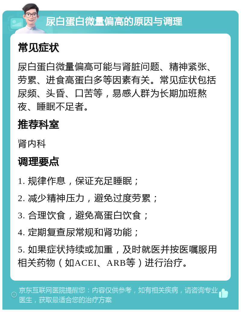 尿白蛋白微量偏高的原因与调理 常见症状 尿白蛋白微量偏高可能与肾脏问题、精神紧张、劳累、进食高蛋白多等因素有关。常见症状包括尿频、头昏、口苦等，易感人群为长期加班熬夜、睡眠不足者。 推荐科室 肾内科 调理要点 1. 规律作息，保证充足睡眠； 2. 减少精神压力，避免过度劳累； 3. 合理饮食，避免高蛋白饮食； 4. 定期复查尿常规和肾功能； 5. 如果症状持续或加重，及时就医并按医嘱服用相关药物（如ACEI、ARB等）进行治疗。