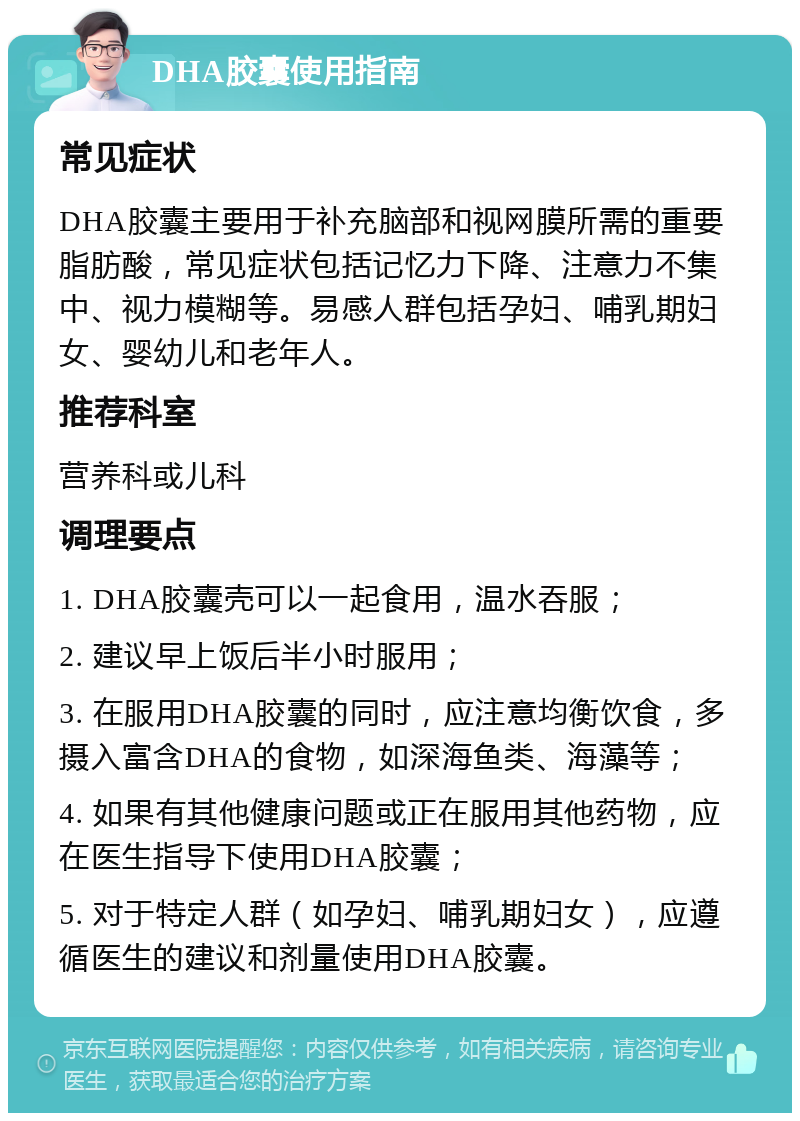 DHA胶囊使用指南 常见症状 DHA胶囊主要用于补充脑部和视网膜所需的重要脂肪酸，常见症状包括记忆力下降、注意力不集中、视力模糊等。易感人群包括孕妇、哺乳期妇女、婴幼儿和老年人。 推荐科室 营养科或儿科 调理要点 1. DHA胶囊壳可以一起食用，温水吞服； 2. 建议早上饭后半小时服用； 3. 在服用DHA胶囊的同时，应注意均衡饮食，多摄入富含DHA的食物，如深海鱼类、海藻等； 4. 如果有其他健康问题或正在服用其他药物，应在医生指导下使用DHA胶囊； 5. 对于特定人群（如孕妇、哺乳期妇女），应遵循医生的建议和剂量使用DHA胶囊。