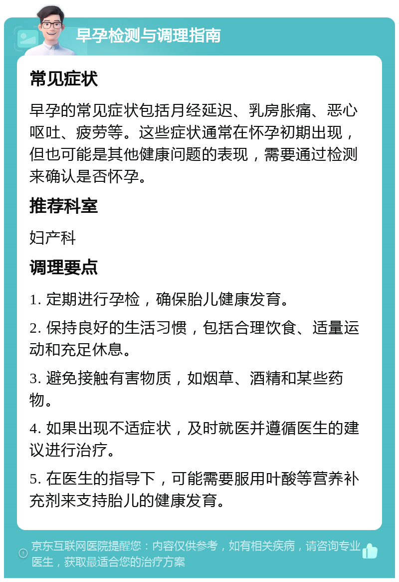 早孕检测与调理指南 常见症状 早孕的常见症状包括月经延迟、乳房胀痛、恶心呕吐、疲劳等。这些症状通常在怀孕初期出现，但也可能是其他健康问题的表现，需要通过检测来确认是否怀孕。 推荐科室 妇产科 调理要点 1. 定期进行孕检，确保胎儿健康发育。 2. 保持良好的生活习惯，包括合理饮食、适量运动和充足休息。 3. 避免接触有害物质，如烟草、酒精和某些药物。 4. 如果出现不适症状，及时就医并遵循医生的建议进行治疗。 5. 在医生的指导下，可能需要服用叶酸等营养补充剂来支持胎儿的健康发育。