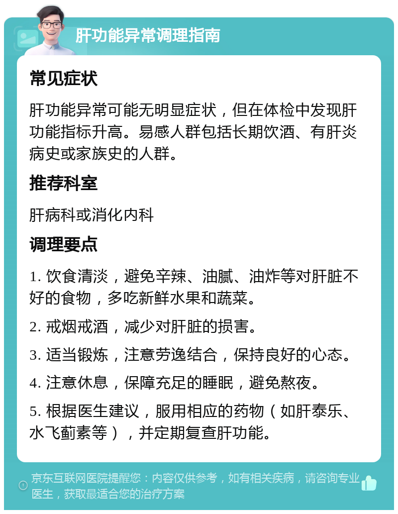 肝功能异常调理指南 常见症状 肝功能异常可能无明显症状，但在体检中发现肝功能指标升高。易感人群包括长期饮酒、有肝炎病史或家族史的人群。 推荐科室 肝病科或消化内科 调理要点 1. 饮食清淡，避免辛辣、油腻、油炸等对肝脏不好的食物，多吃新鲜水果和蔬菜。 2. 戒烟戒酒，减少对肝脏的损害。 3. 适当锻炼，注意劳逸结合，保持良好的心态。 4. 注意休息，保障充足的睡眠，避免熬夜。 5. 根据医生建议，服用相应的药物（如肝泰乐、水飞蓟素等），并定期复查肝功能。