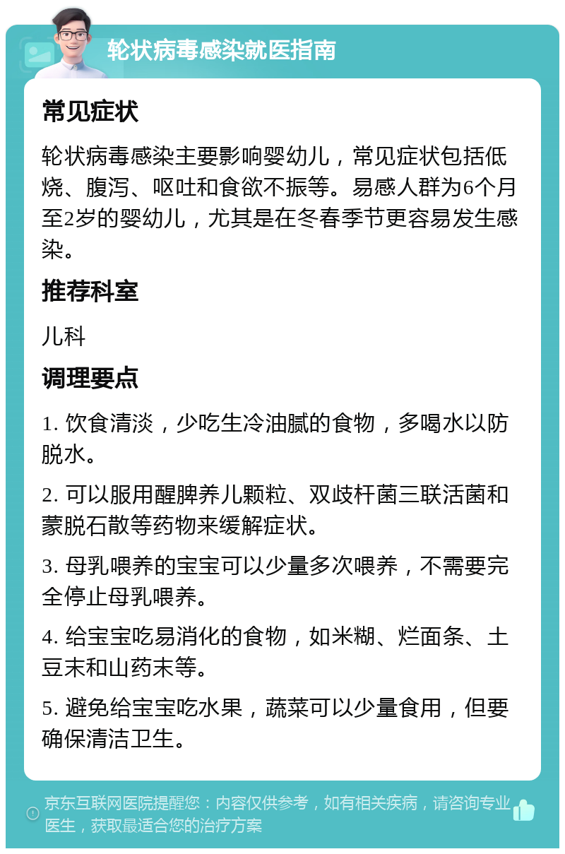 轮状病毒感染就医指南 常见症状 轮状病毒感染主要影响婴幼儿，常见症状包括低烧、腹泻、呕吐和食欲不振等。易感人群为6个月至2岁的婴幼儿，尤其是在冬春季节更容易发生感染。 推荐科室 儿科 调理要点 1. 饮食清淡，少吃生冷油腻的食物，多喝水以防脱水。 2. 可以服用醒脾养儿颗粒、双歧杆菌三联活菌和蒙脱石散等药物来缓解症状。 3. 母乳喂养的宝宝可以少量多次喂养，不需要完全停止母乳喂养。 4. 给宝宝吃易消化的食物，如米糊、烂面条、土豆末和山药末等。 5. 避免给宝宝吃水果，蔬菜可以少量食用，但要确保清洁卫生。