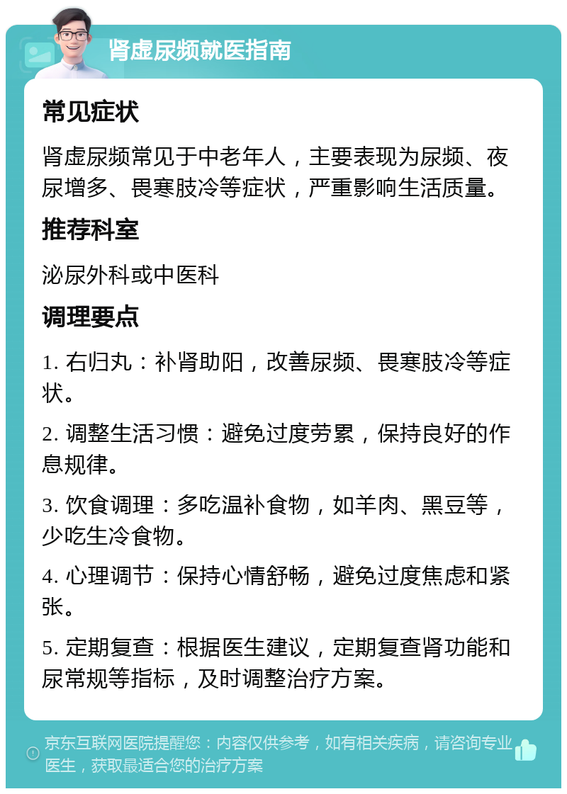 肾虚尿频就医指南 常见症状 肾虚尿频常见于中老年人，主要表现为尿频、夜尿增多、畏寒肢冷等症状，严重影响生活质量。 推荐科室 泌尿外科或中医科 调理要点 1. 右归丸：补肾助阳，改善尿频、畏寒肢冷等症状。 2. 调整生活习惯：避免过度劳累，保持良好的作息规律。 3. 饮食调理：多吃温补食物，如羊肉、黑豆等，少吃生冷食物。 4. 心理调节：保持心情舒畅，避免过度焦虑和紧张。 5. 定期复查：根据医生建议，定期复查肾功能和尿常规等指标，及时调整治疗方案。