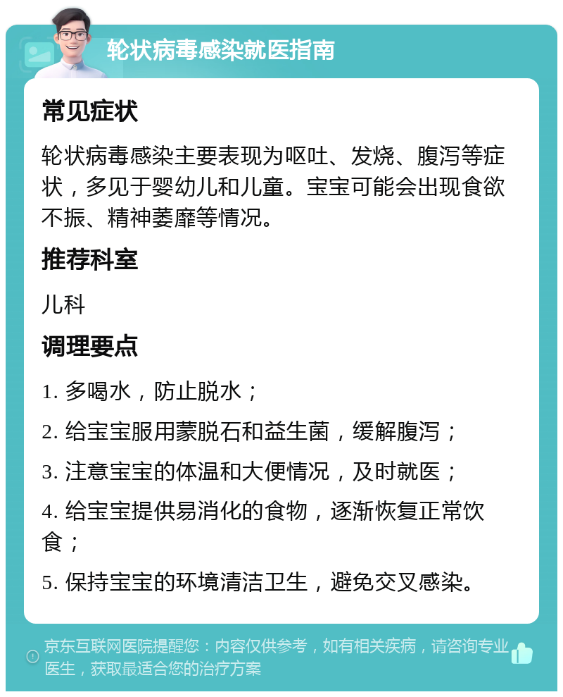 轮状病毒感染就医指南 常见症状 轮状病毒感染主要表现为呕吐、发烧、腹泻等症状，多见于婴幼儿和儿童。宝宝可能会出现食欲不振、精神萎靡等情况。 推荐科室 儿科 调理要点 1. 多喝水，防止脱水； 2. 给宝宝服用蒙脱石和益生菌，缓解腹泻； 3. 注意宝宝的体温和大便情况，及时就医； 4. 给宝宝提供易消化的食物，逐渐恢复正常饮食； 5. 保持宝宝的环境清洁卫生，避免交叉感染。