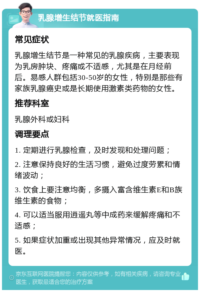 乳腺增生结节就医指南 常见症状 乳腺增生结节是一种常见的乳腺疾病，主要表现为乳房肿块、疼痛或不适感，尤其是在月经前后。易感人群包括30-50岁的女性，特别是那些有家族乳腺癌史或是长期使用激素类药物的女性。 推荐科室 乳腺外科或妇科 调理要点 1. 定期进行乳腺检查，及时发现和处理问题； 2. 注意保持良好的生活习惯，避免过度劳累和情绪波动； 3. 饮食上要注意均衡，多摄入富含维生素E和B族维生素的食物； 4. 可以适当服用逍遥丸等中成药来缓解疼痛和不适感； 5. 如果症状加重或出现其他异常情况，应及时就医。