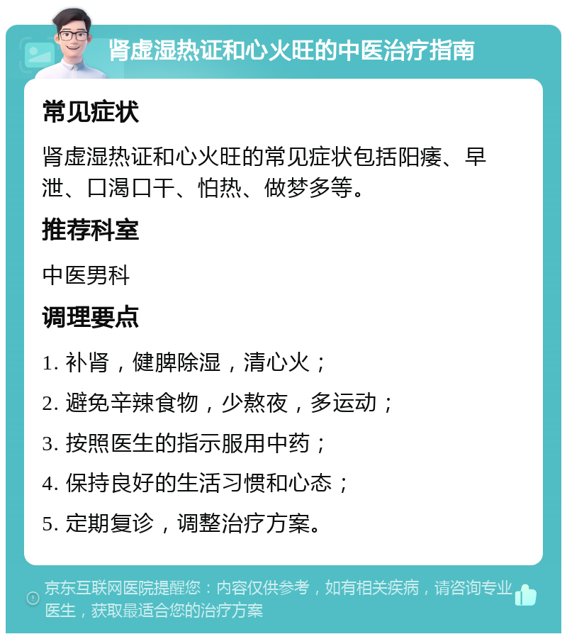 肾虚湿热证和心火旺的中医治疗指南 常见症状 肾虚湿热证和心火旺的常见症状包括阳痿、早泄、口渴口干、怕热、做梦多等。 推荐科室 中医男科 调理要点 1. 补肾，健脾除湿，清心火； 2. 避免辛辣食物，少熬夜，多运动； 3. 按照医生的指示服用中药； 4. 保持良好的生活习惯和心态； 5. 定期复诊，调整治疗方案。