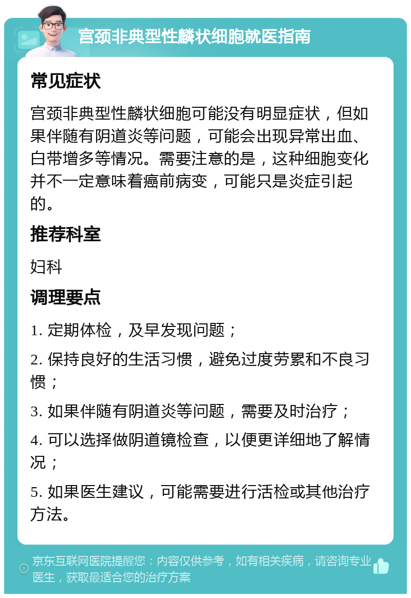 宫颈非典型性麟状细胞就医指南 常见症状 宫颈非典型性麟状细胞可能没有明显症状，但如果伴随有阴道炎等问题，可能会出现异常出血、白带增多等情况。需要注意的是，这种细胞变化并不一定意味着癌前病变，可能只是炎症引起的。 推荐科室 妇科 调理要点 1. 定期体检，及早发现问题； 2. 保持良好的生活习惯，避免过度劳累和不良习惯； 3. 如果伴随有阴道炎等问题，需要及时治疗； 4. 可以选择做阴道镜检查，以便更详细地了解情况； 5. 如果医生建议，可能需要进行活检或其他治疗方法。