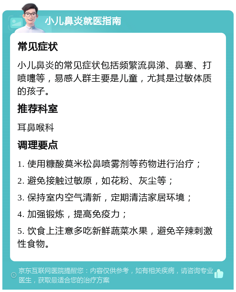 小儿鼻炎就医指南 常见症状 小儿鼻炎的常见症状包括频繁流鼻涕、鼻塞、打喷嚏等，易感人群主要是儿童，尤其是过敏体质的孩子。 推荐科室 耳鼻喉科 调理要点 1. 使用糠酸莫米松鼻喷雾剂等药物进行治疗； 2. 避免接触过敏原，如花粉、灰尘等； 3. 保持室内空气清新，定期清洁家居环境； 4. 加强锻炼，提高免疫力； 5. 饮食上注意多吃新鲜蔬菜水果，避免辛辣刺激性食物。