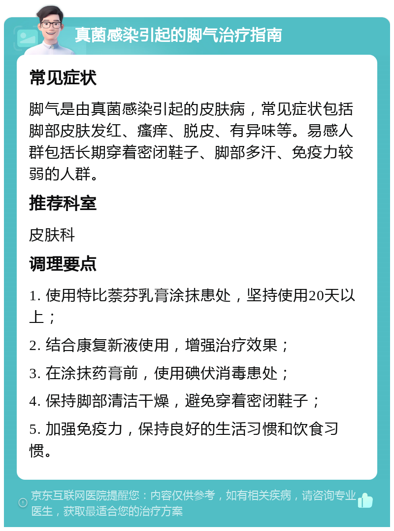 真菌感染引起的脚气治疗指南 常见症状 脚气是由真菌感染引起的皮肤病，常见症状包括脚部皮肤发红、瘙痒、脱皮、有异味等。易感人群包括长期穿着密闭鞋子、脚部多汗、免疫力较弱的人群。 推荐科室 皮肤科 调理要点 1. 使用特比萘芬乳膏涂抹患处，坚持使用20天以上； 2. 结合康复新液使用，增强治疗效果； 3. 在涂抹药膏前，使用碘伏消毒患处； 4. 保持脚部清洁干燥，避免穿着密闭鞋子； 5. 加强免疫力，保持良好的生活习惯和饮食习惯。