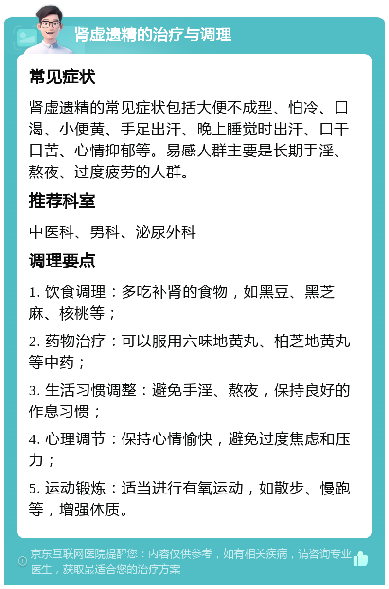 肾虚遗精的治疗与调理 常见症状 肾虚遗精的常见症状包括大便不成型、怕冷、口渴、小便黄、手足出汗、晚上睡觉时出汗、口干口苦、心情抑郁等。易感人群主要是长期手淫、熬夜、过度疲劳的人群。 推荐科室 中医科、男科、泌尿外科 调理要点 1. 饮食调理：多吃补肾的食物，如黑豆、黑芝麻、核桃等； 2. 药物治疗：可以服用六味地黄丸、柏芝地黄丸等中药； 3. 生活习惯调整：避免手淫、熬夜，保持良好的作息习惯； 4. 心理调节：保持心情愉快，避免过度焦虑和压力； 5. 运动锻炼：适当进行有氧运动，如散步、慢跑等，增强体质。