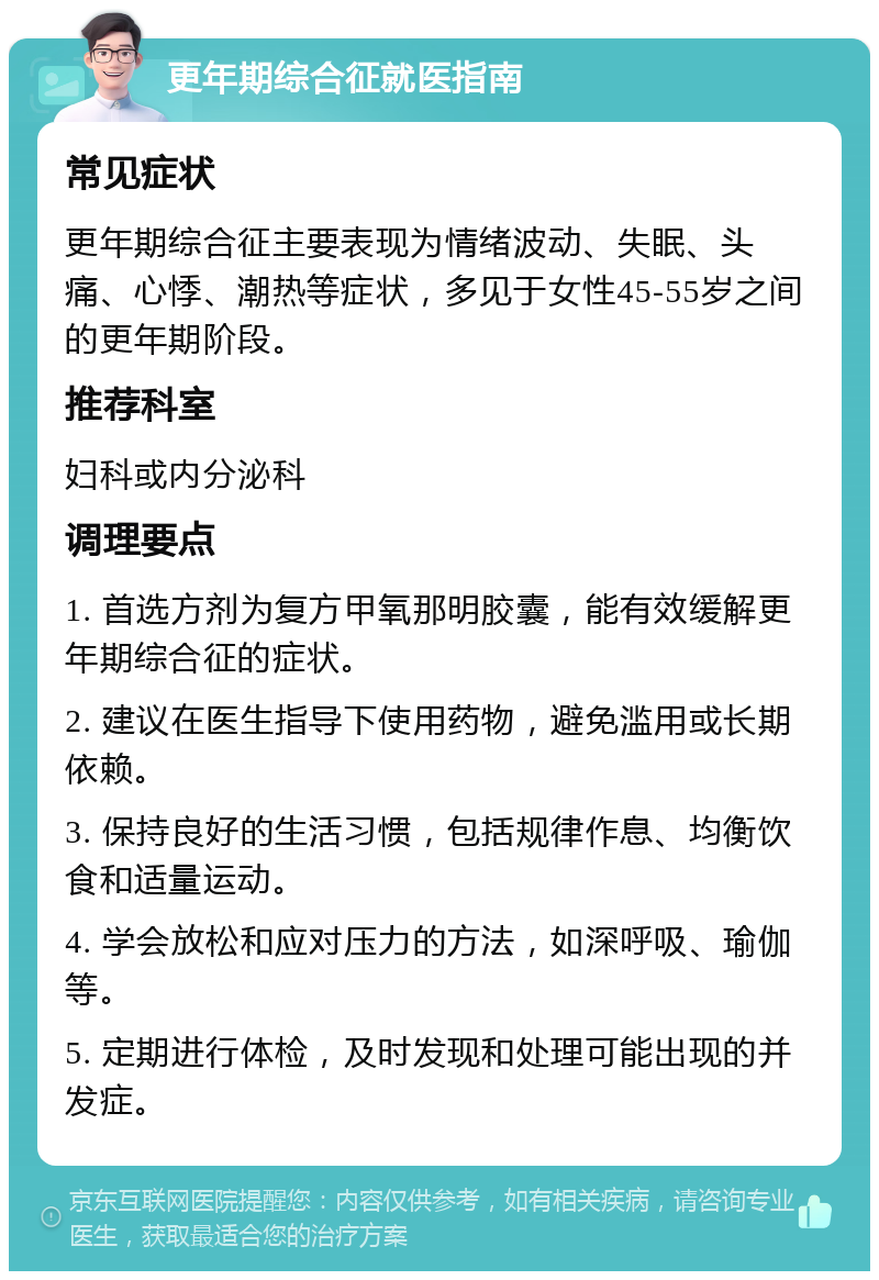 更年期综合征就医指南 常见症状 更年期综合征主要表现为情绪波动、失眠、头痛、心悸、潮热等症状，多见于女性45-55岁之间的更年期阶段。 推荐科室 妇科或内分泌科 调理要点 1. 首选方剂为复方甲氧那明胶囊，能有效缓解更年期综合征的症状。 2. 建议在医生指导下使用药物，避免滥用或长期依赖。 3. 保持良好的生活习惯，包括规律作息、均衡饮食和适量运动。 4. 学会放松和应对压力的方法，如深呼吸、瑜伽等。 5. 定期进行体检，及时发现和处理可能出现的并发症。