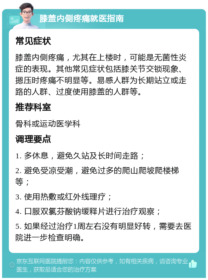 膝盖内侧疼痛就医指南 常见症状 膝盖内侧疼痛，尤其在上楼时，可能是无菌性炎症的表现。其他常见症状包括膝关节交锁现象、摁压时疼痛不明显等。易感人群为长期站立或走路的人群、过度使用膝盖的人群等。 推荐科室 骨科或运动医学科 调理要点 1. 多休息，避免久站及长时间走路； 2. 避免受凉受潮，避免过多的爬山爬坡爬楼梯等； 3. 使用热敷或红外线理疗； 4. 口服双氯芬酸钠缓释片进行治疗观察； 5. 如果经过治疗1周左右没有明显好转，需要去医院进一步检查明确。