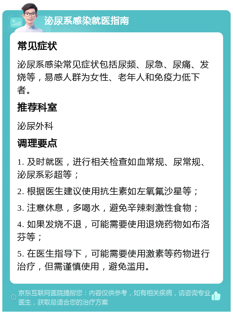 泌尿系感染就医指南 常见症状 泌尿系感染常见症状包括尿频、尿急、尿痛、发烧等，易感人群为女性、老年人和免疫力低下者。 推荐科室 泌尿外科 调理要点 1. 及时就医，进行相关检查如血常规、尿常规、泌尿系彩超等； 2. 根据医生建议使用抗生素如左氧氟沙星等； 3. 注意休息，多喝水，避免辛辣刺激性食物； 4. 如果发烧不退，可能需要使用退烧药物如布洛芬等； 5. 在医生指导下，可能需要使用激素等药物进行治疗，但需谨慎使用，避免滥用。