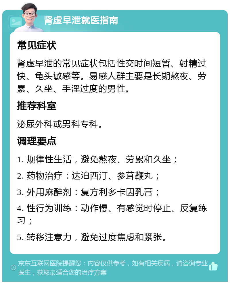 肾虚早泄就医指南 常见症状 肾虚早泄的常见症状包括性交时间短暂、射精过快、龟头敏感等。易感人群主要是长期熬夜、劳累、久坐、手淫过度的男性。 推荐科室 泌尿外科或男科专科。 调理要点 1. 规律性生活，避免熬夜、劳累和久坐； 2. 药物治疗：达泊西汀、参茸鞭丸； 3. 外用麻醉剂：复方利多卡因乳膏； 4. 性行为训练：动作慢、有感觉时停止、反复练习； 5. 转移注意力，避免过度焦虑和紧张。