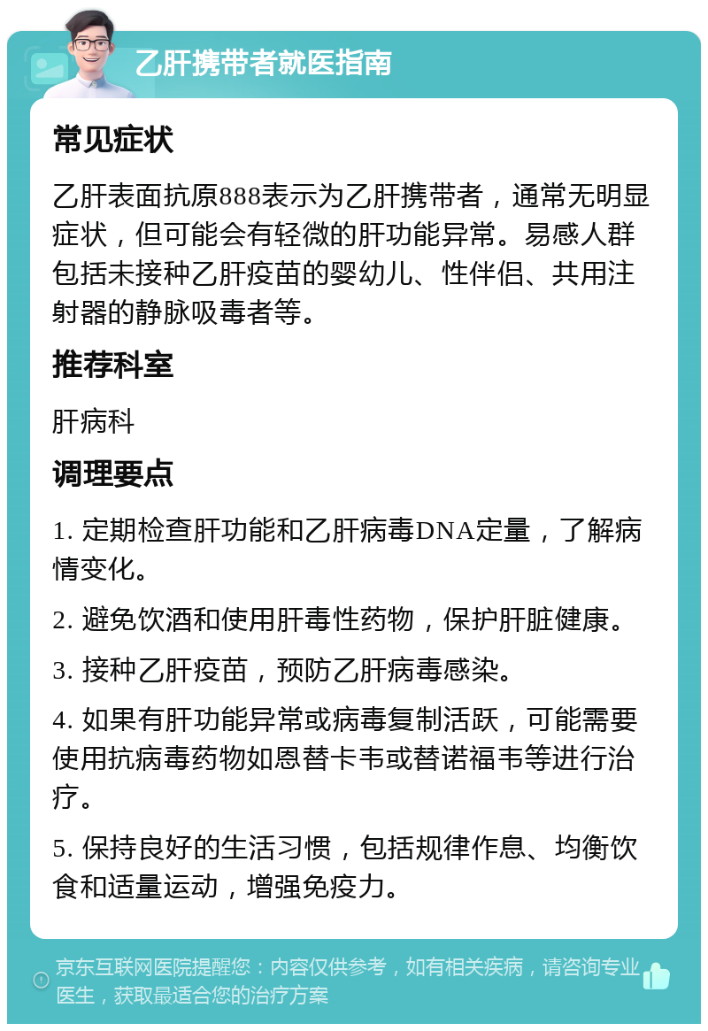 乙肝携带者就医指南 常见症状 乙肝表面抗原888表示为乙肝携带者，通常无明显症状，但可能会有轻微的肝功能异常。易感人群包括未接种乙肝疫苗的婴幼儿、性伴侣、共用注射器的静脉吸毒者等。 推荐科室 肝病科 调理要点 1. 定期检查肝功能和乙肝病毒DNA定量，了解病情变化。 2. 避免饮酒和使用肝毒性药物，保护肝脏健康。 3. 接种乙肝疫苗，预防乙肝病毒感染。 4. 如果有肝功能异常或病毒复制活跃，可能需要使用抗病毒药物如恩替卡韦或替诺福韦等进行治疗。 5. 保持良好的生活习惯，包括规律作息、均衡饮食和适量运动，增强免疫力。