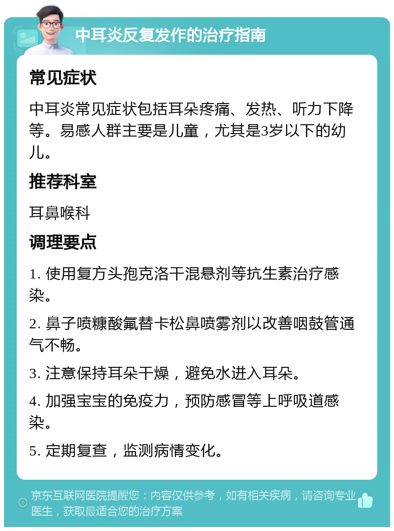 中耳炎反复发作的治疗指南 常见症状 中耳炎常见症状包括耳朵疼痛、发热、听力下降等。易感人群主要是儿童，尤其是3岁以下的幼儿。 推荐科室 耳鼻喉科 调理要点 1. 使用复方头孢克洛干混悬剂等抗生素治疗感染。 2. 鼻子喷糠酸氟替卡松鼻喷雾剂以改善咽鼓管通气不畅。 3. 注意保持耳朵干燥，避免水进入耳朵。 4. 加强宝宝的免疫力，预防感冒等上呼吸道感染。 5. 定期复查，监测病情变化。