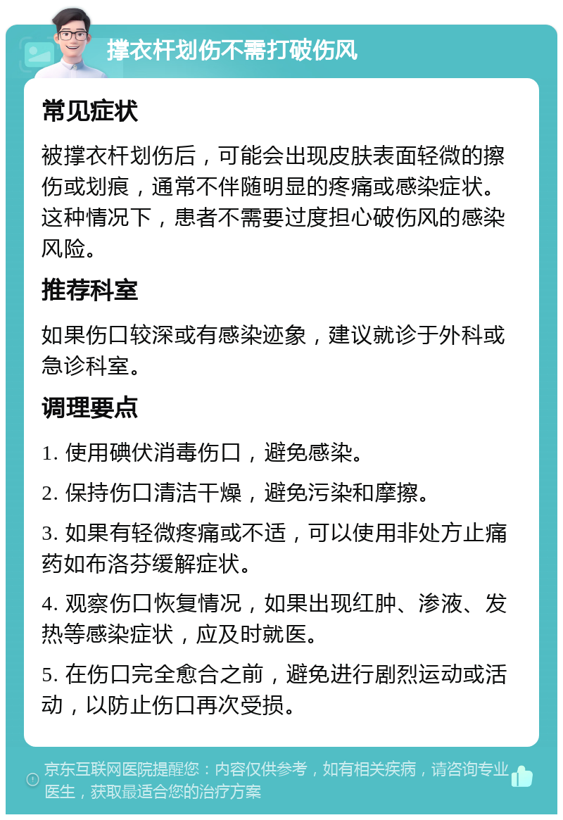 撑衣杆划伤不需打破伤风 常见症状 被撑衣杆划伤后，可能会出现皮肤表面轻微的擦伤或划痕，通常不伴随明显的疼痛或感染症状。这种情况下，患者不需要过度担心破伤风的感染风险。 推荐科室 如果伤口较深或有感染迹象，建议就诊于外科或急诊科室。 调理要点 1. 使用碘伏消毒伤口，避免感染。 2. 保持伤口清洁干燥，避免污染和摩擦。 3. 如果有轻微疼痛或不适，可以使用非处方止痛药如布洛芬缓解症状。 4. 观察伤口恢复情况，如果出现红肿、渗液、发热等感染症状，应及时就医。 5. 在伤口完全愈合之前，避免进行剧烈运动或活动，以防止伤口再次受损。