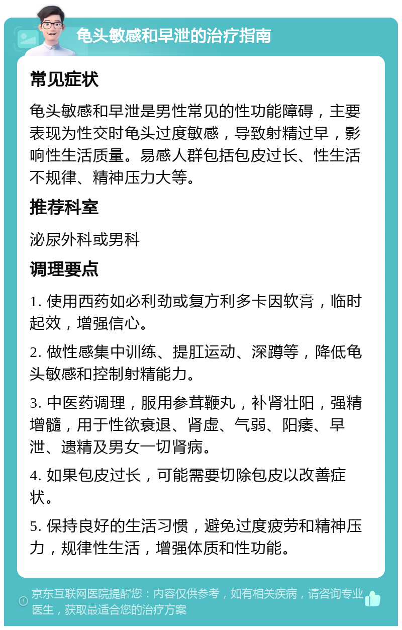 龟头敏感和早泄的治疗指南 常见症状 龟头敏感和早泄是男性常见的性功能障碍，主要表现为性交时龟头过度敏感，导致射精过早，影响性生活质量。易感人群包括包皮过长、性生活不规律、精神压力大等。 推荐科室 泌尿外科或男科 调理要点 1. 使用西药如必利劲或复方利多卡因软膏，临时起效，增强信心。 2. 做性感集中训练、提肛运动、深蹲等，降低龟头敏感和控制射精能力。 3. 中医药调理，服用参茸鞭丸，补肾壮阳，强精增髓，用于性欲衰退、肾虚、气弱、阳痿、早泄、遗精及男女一切肾病。 4. 如果包皮过长，可能需要切除包皮以改善症状。 5. 保持良好的生活习惯，避免过度疲劳和精神压力，规律性生活，增强体质和性功能。