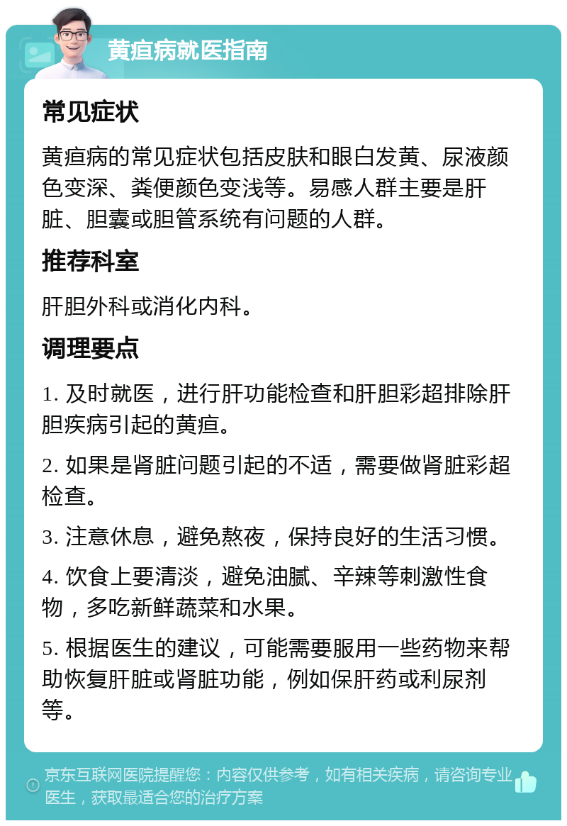 黄疸病就医指南 常见症状 黄疸病的常见症状包括皮肤和眼白发黄、尿液颜色变深、粪便颜色变浅等。易感人群主要是肝脏、胆囊或胆管系统有问题的人群。 推荐科室 肝胆外科或消化内科。 调理要点 1. 及时就医，进行肝功能检查和肝胆彩超排除肝胆疾病引起的黄疸。 2. 如果是肾脏问题引起的不适，需要做肾脏彩超检查。 3. 注意休息，避免熬夜，保持良好的生活习惯。 4. 饮食上要清淡，避免油腻、辛辣等刺激性食物，多吃新鲜蔬菜和水果。 5. 根据医生的建议，可能需要服用一些药物来帮助恢复肝脏或肾脏功能，例如保肝药或利尿剂等。