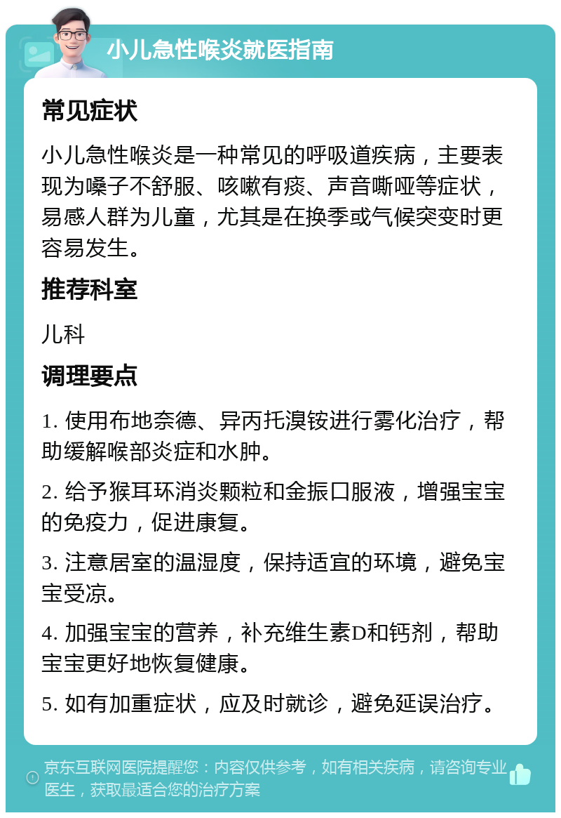 小儿急性喉炎就医指南 常见症状 小儿急性喉炎是一种常见的呼吸道疾病，主要表现为嗓子不舒服、咳嗽有痰、声音嘶哑等症状，易感人群为儿童，尤其是在换季或气候突变时更容易发生。 推荐科室 儿科 调理要点 1. 使用布地奈德、异丙托溴铵进行雾化治疗，帮助缓解喉部炎症和水肿。 2. 给予猴耳环消炎颗粒和金振口服液，增强宝宝的免疫力，促进康复。 3. 注意居室的温湿度，保持适宜的环境，避免宝宝受凉。 4. 加强宝宝的营养，补充维生素D和钙剂，帮助宝宝更好地恢复健康。 5. 如有加重症状，应及时就诊，避免延误治疗。