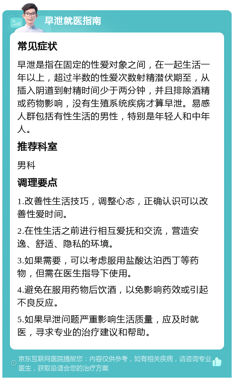 早泄就医指南 常见症状 早泄是指在固定的性爱对象之间，在一起生活一年以上，超过半数的性爱次数射精潜伏期至，从插入阴道到射精时间少于两分钟，并且排除酒精或药物影响，没有生殖系统疾病才算早泄。易感人群包括有性生活的男性，特别是年轻人和中年人。 推荐科室 男科 调理要点 1.改善性生活技巧，调整心态，正确认识可以改善性爱时间。 2.在性生活之前进行相互爱抚和交流，营造安逸、舒适、隐私的环境。 3.如果需要，可以考虑服用盐酸达泊西丁等药物，但需在医生指导下使用。 4.避免在服用药物后饮酒，以免影响药效或引起不良反应。 5.如果早泄问题严重影响生活质量，应及时就医，寻求专业的治疗建议和帮助。