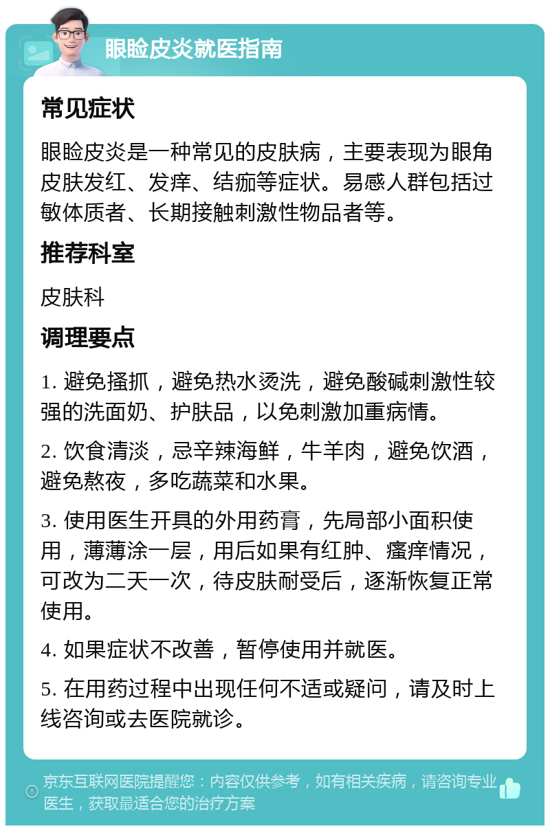 眼睑皮炎就医指南 常见症状 眼睑皮炎是一种常见的皮肤病，主要表现为眼角皮肤发红、发痒、结痂等症状。易感人群包括过敏体质者、长期接触刺激性物品者等。 推荐科室 皮肤科 调理要点 1. 避免搔抓，避免热水烫洗，避免酸碱刺激性较强的洗面奶、护肤品，以免刺激加重病情。 2. 饮食清淡，忌辛辣海鲜，牛羊肉，避免饮酒，避免熬夜，多吃蔬菜和水果。 3. 使用医生开具的外用药膏，先局部小面积使用，薄薄涂一层，用后如果有红肿、瘙痒情况，可改为二天一次，待皮肤耐受后，逐渐恢复正常使用。 4. 如果症状不改善，暂停使用并就医。 5. 在用药过程中出现任何不适或疑问，请及时上线咨询或去医院就诊。