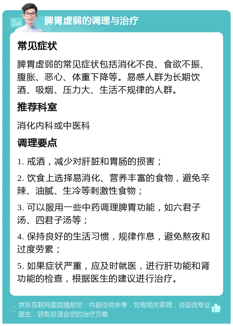 脾胃虚弱的调理与治疗 常见症状 脾胃虚弱的常见症状包括消化不良、食欲不振、腹胀、恶心、体重下降等。易感人群为长期饮酒、吸烟、压力大、生活不规律的人群。 推荐科室 消化内科或中医科 调理要点 1. 戒酒，减少对肝脏和胃肠的损害； 2. 饮食上选择易消化、营养丰富的食物，避免辛辣、油腻、生冷等刺激性食物； 3. 可以服用一些中药调理脾胃功能，如六君子汤、四君子汤等； 4. 保持良好的生活习惯，规律作息，避免熬夜和过度劳累； 5. 如果症状严重，应及时就医，进行肝功能和肾功能的检查，根据医生的建议进行治疗。