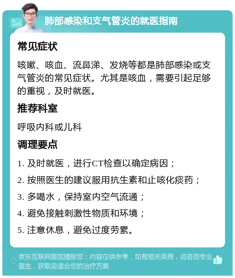 肺部感染和支气管炎的就医指南 常见症状 咳嗽、咳血、流鼻涕、发烧等都是肺部感染或支气管炎的常见症状。尤其是咳血，需要引起足够的重视，及时就医。 推荐科室 呼吸内科或儿科 调理要点 1. 及时就医，进行CT检查以确定病因； 2. 按照医生的建议服用抗生素和止咳化痰药； 3. 多喝水，保持室内空气流通； 4. 避免接触刺激性物质和环境； 5. 注意休息，避免过度劳累。