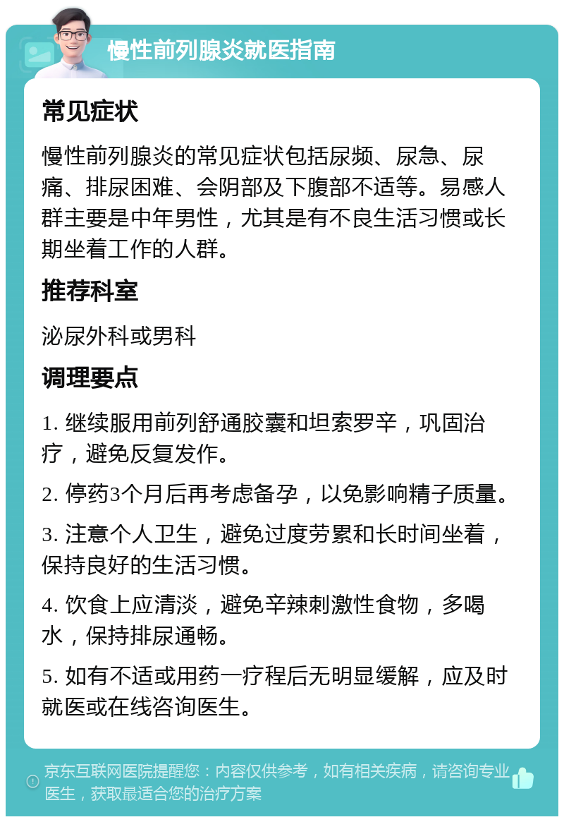 慢性前列腺炎就医指南 常见症状 慢性前列腺炎的常见症状包括尿频、尿急、尿痛、排尿困难、会阴部及下腹部不适等。易感人群主要是中年男性，尤其是有不良生活习惯或长期坐着工作的人群。 推荐科室 泌尿外科或男科 调理要点 1. 继续服用前列舒通胶囊和坦索罗辛，巩固治疗，避免反复发作。 2. 停药3个月后再考虑备孕，以免影响精子质量。 3. 注意个人卫生，避免过度劳累和长时间坐着，保持良好的生活习惯。 4. 饮食上应清淡，避免辛辣刺激性食物，多喝水，保持排尿通畅。 5. 如有不适或用药一疗程后无明显缓解，应及时就医或在线咨询医生。