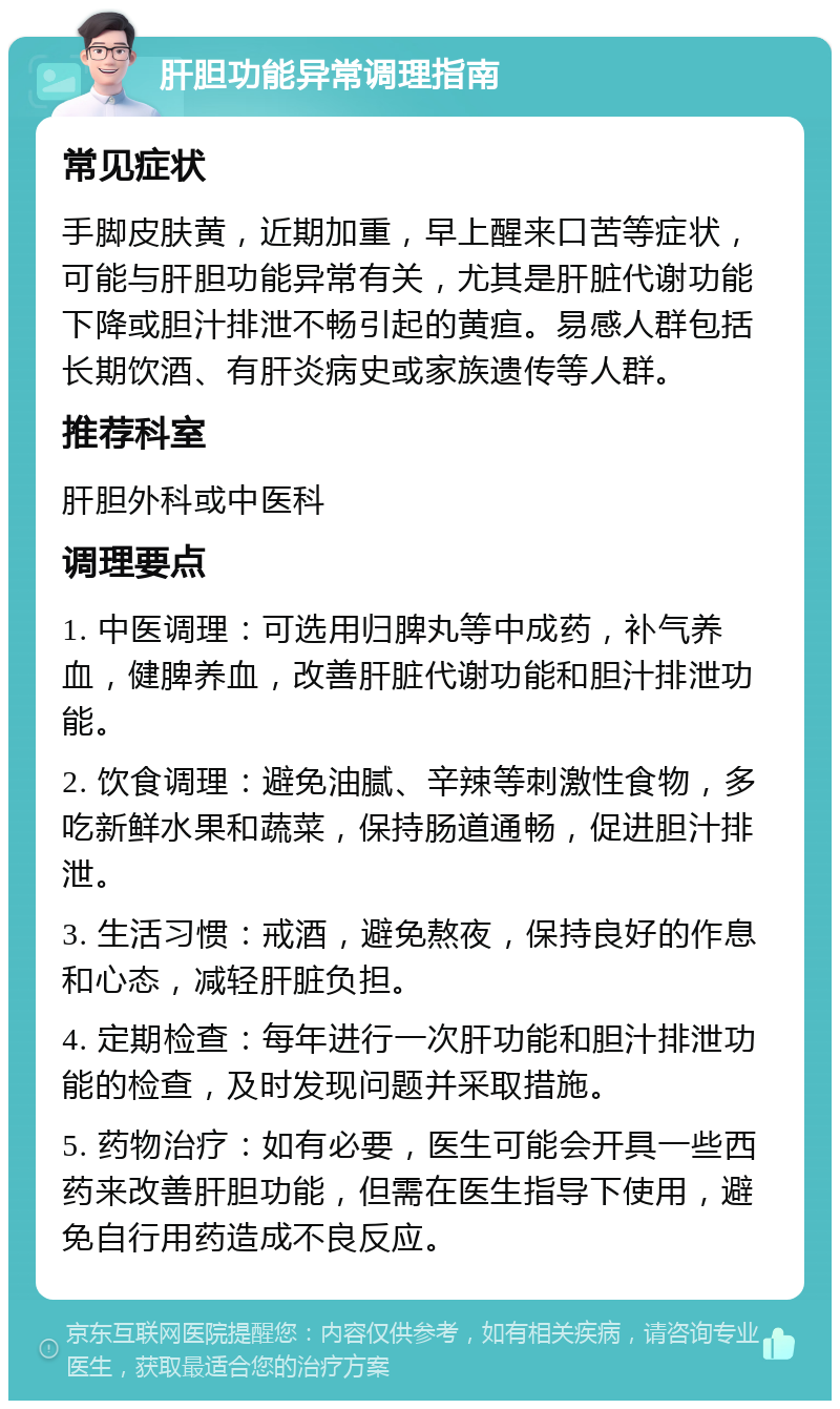 肝胆功能异常调理指南 常见症状 手脚皮肤黄，近期加重，早上醒来口苦等症状，可能与肝胆功能异常有关，尤其是肝脏代谢功能下降或胆汁排泄不畅引起的黄疸。易感人群包括长期饮酒、有肝炎病史或家族遗传等人群。 推荐科室 肝胆外科或中医科 调理要点 1. 中医调理：可选用归脾丸等中成药，补气养血，健脾养血，改善肝脏代谢功能和胆汁排泄功能。 2. 饮食调理：避免油腻、辛辣等刺激性食物，多吃新鲜水果和蔬菜，保持肠道通畅，促进胆汁排泄。 3. 生活习惯：戒酒，避免熬夜，保持良好的作息和心态，减轻肝脏负担。 4. 定期检查：每年进行一次肝功能和胆汁排泄功能的检查，及时发现问题并采取措施。 5. 药物治疗：如有必要，医生可能会开具一些西药来改善肝胆功能，但需在医生指导下使用，避免自行用药造成不良反应。