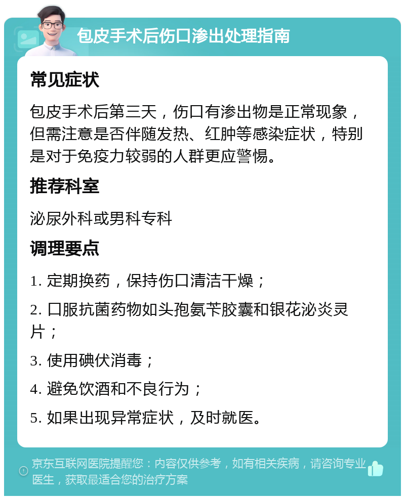 包皮手术后伤口渗出处理指南 常见症状 包皮手术后第三天，伤口有渗出物是正常现象，但需注意是否伴随发热、红肿等感染症状，特别是对于免疫力较弱的人群更应警惕。 推荐科室 泌尿外科或男科专科 调理要点 1. 定期换药，保持伤口清洁干燥； 2. 口服抗菌药物如头孢氨苄胶囊和银花泌炎灵片； 3. 使用碘伏消毒； 4. 避免饮酒和不良行为； 5. 如果出现异常症状，及时就医。