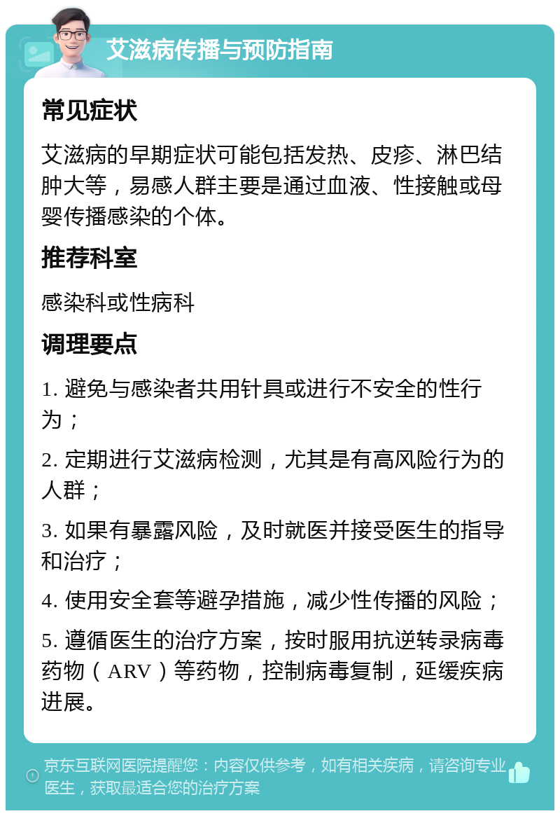 艾滋病传播与预防指南 常见症状 艾滋病的早期症状可能包括发热、皮疹、淋巴结肿大等，易感人群主要是通过血液、性接触或母婴传播感染的个体。 推荐科室 感染科或性病科 调理要点 1. 避免与感染者共用针具或进行不安全的性行为； 2. 定期进行艾滋病检测，尤其是有高风险行为的人群； 3. 如果有暴露风险，及时就医并接受医生的指导和治疗； 4. 使用安全套等避孕措施，减少性传播的风险； 5. 遵循医生的治疗方案，按时服用抗逆转录病毒药物（ARV）等药物，控制病毒复制，延缓疾病进展。