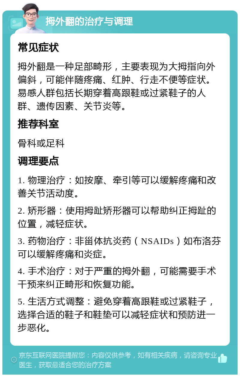 拇外翻的治疗与调理 常见症状 拇外翻是一种足部畸形，主要表现为大拇指向外偏斜，可能伴随疼痛、红肿、行走不便等症状。易感人群包括长期穿着高跟鞋或过紧鞋子的人群、遗传因素、关节炎等。 推荐科室 骨科或足科 调理要点 1. 物理治疗：如按摩、牵引等可以缓解疼痛和改善关节活动度。 2. 矫形器：使用拇趾矫形器可以帮助纠正拇趾的位置，减轻症状。 3. 药物治疗：非甾体抗炎药（NSAIDs）如布洛芬可以缓解疼痛和炎症。 4. 手术治疗：对于严重的拇外翻，可能需要手术干预来纠正畸形和恢复功能。 5. 生活方式调整：避免穿着高跟鞋或过紧鞋子，选择合适的鞋子和鞋垫可以减轻症状和预防进一步恶化。