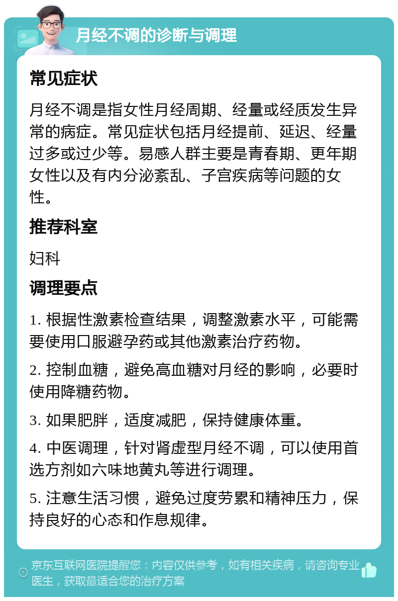 月经不调的诊断与调理 常见症状 月经不调是指女性月经周期、经量或经质发生异常的病症。常见症状包括月经提前、延迟、经量过多或过少等。易感人群主要是青春期、更年期女性以及有内分泌紊乱、子宫疾病等问题的女性。 推荐科室 妇科 调理要点 1. 根据性激素检查结果，调整激素水平，可能需要使用口服避孕药或其他激素治疗药物。 2. 控制血糖，避免高血糖对月经的影响，必要时使用降糖药物。 3. 如果肥胖，适度减肥，保持健康体重。 4. 中医调理，针对肾虚型月经不调，可以使用首选方剂如六味地黄丸等进行调理。 5. 注意生活习惯，避免过度劳累和精神压力，保持良好的心态和作息规律。