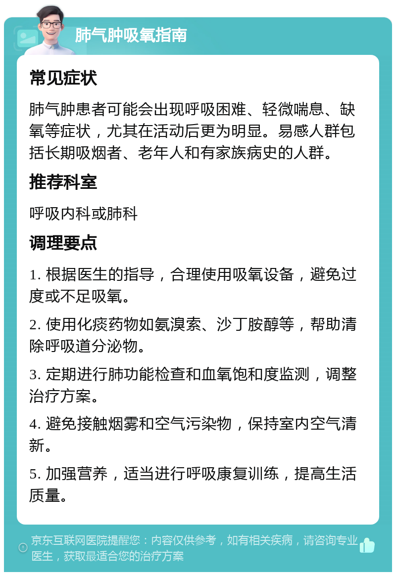 肺气肿吸氧指南 常见症状 肺气肿患者可能会出现呼吸困难、轻微喘息、缺氧等症状，尤其在活动后更为明显。易感人群包括长期吸烟者、老年人和有家族病史的人群。 推荐科室 呼吸内科或肺科 调理要点 1. 根据医生的指导，合理使用吸氧设备，避免过度或不足吸氧。 2. 使用化痰药物如氨溴索、沙丁胺醇等，帮助清除呼吸道分泌物。 3. 定期进行肺功能检查和血氧饱和度监测，调整治疗方案。 4. 避免接触烟雾和空气污染物，保持室内空气清新。 5. 加强营养，适当进行呼吸康复训练，提高生活质量。