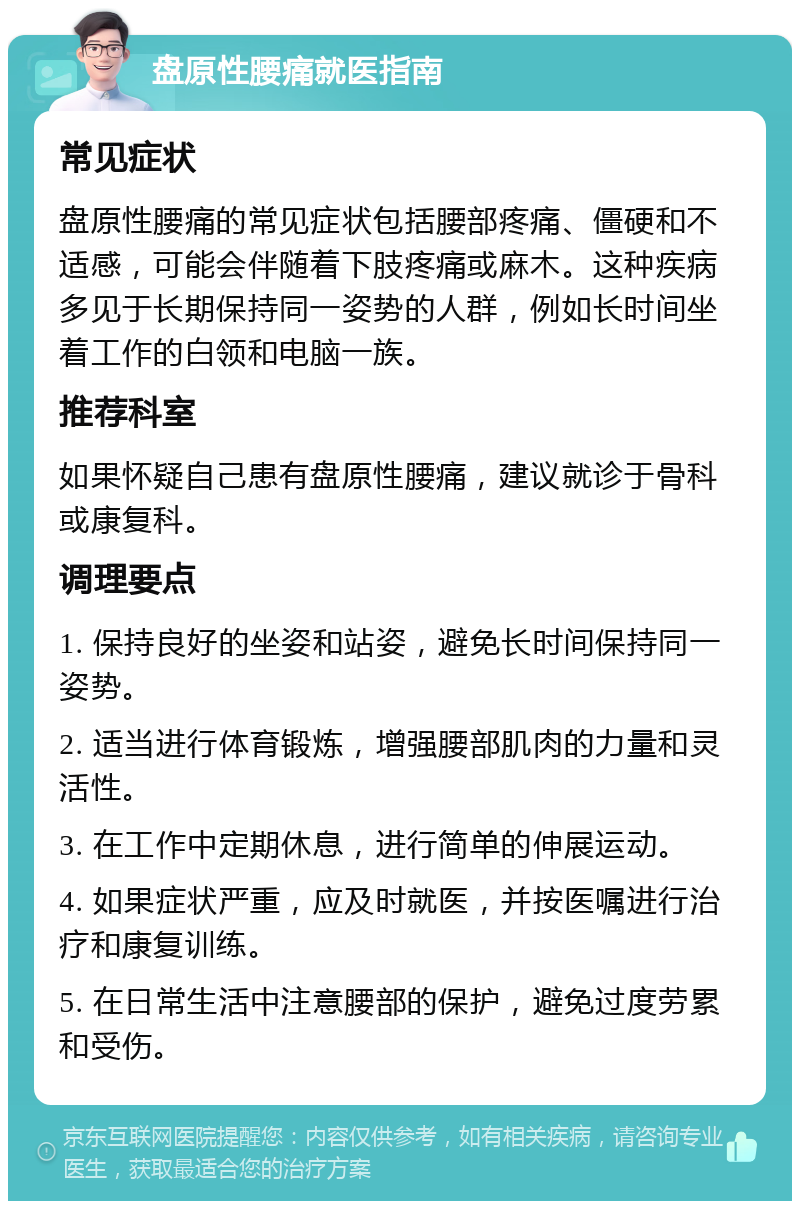 盘原性腰痛就医指南 常见症状 盘原性腰痛的常见症状包括腰部疼痛、僵硬和不适感，可能会伴随着下肢疼痛或麻木。这种疾病多见于长期保持同一姿势的人群，例如长时间坐着工作的白领和电脑一族。 推荐科室 如果怀疑自己患有盘原性腰痛，建议就诊于骨科或康复科。 调理要点 1. 保持良好的坐姿和站姿，避免长时间保持同一姿势。 2. 适当进行体育锻炼，增强腰部肌肉的力量和灵活性。 3. 在工作中定期休息，进行简单的伸展运动。 4. 如果症状严重，应及时就医，并按医嘱进行治疗和康复训练。 5. 在日常生活中注意腰部的保护，避免过度劳累和受伤。