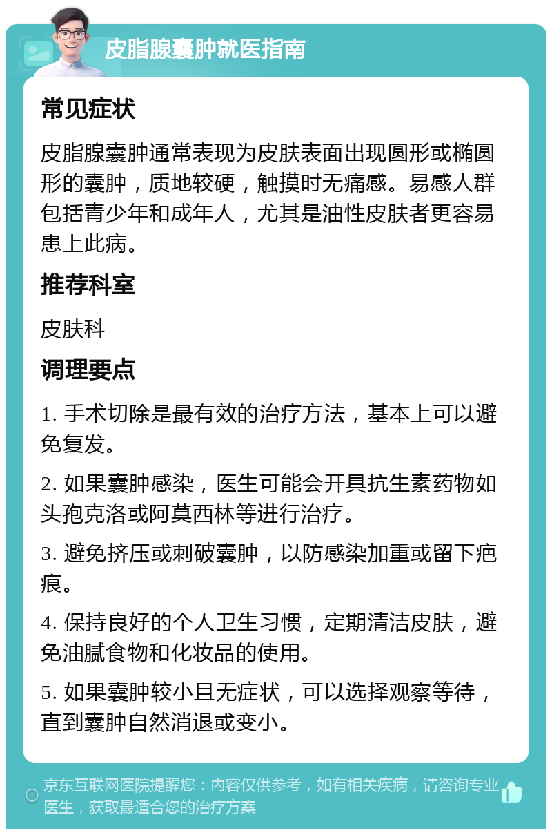 皮脂腺囊肿就医指南 常见症状 皮脂腺囊肿通常表现为皮肤表面出现圆形或椭圆形的囊肿，质地较硬，触摸时无痛感。易感人群包括青少年和成年人，尤其是油性皮肤者更容易患上此病。 推荐科室 皮肤科 调理要点 1. 手术切除是最有效的治疗方法，基本上可以避免复发。 2. 如果囊肿感染，医生可能会开具抗生素药物如头孢克洛或阿莫西林等进行治疗。 3. 避免挤压或刺破囊肿，以防感染加重或留下疤痕。 4. 保持良好的个人卫生习惯，定期清洁皮肤，避免油腻食物和化妆品的使用。 5. 如果囊肿较小且无症状，可以选择观察等待，直到囊肿自然消退或变小。