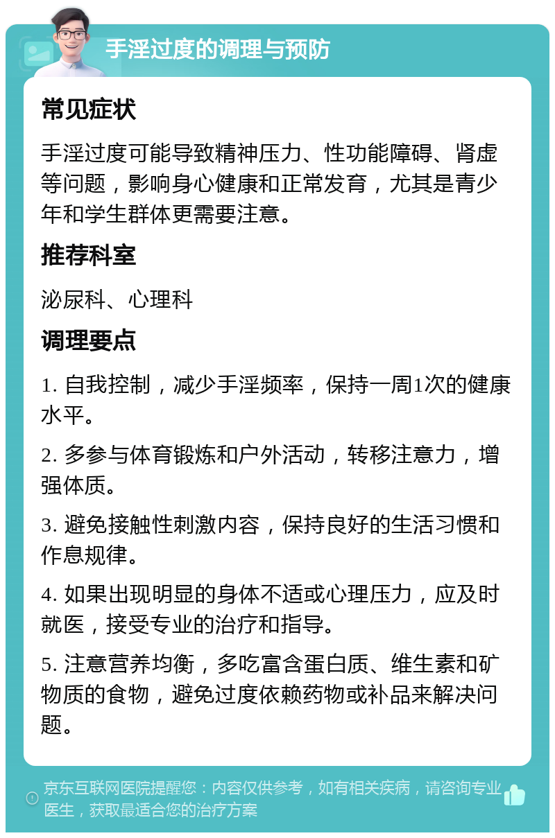 手淫过度的调理与预防 常见症状 手淫过度可能导致精神压力、性功能障碍、肾虚等问题，影响身心健康和正常发育，尤其是青少年和学生群体更需要注意。 推荐科室 泌尿科、心理科 调理要点 1. 自我控制，减少手淫频率，保持一周1次的健康水平。 2. 多参与体育锻炼和户外活动，转移注意力，增强体质。 3. 避免接触性刺激内容，保持良好的生活习惯和作息规律。 4. 如果出现明显的身体不适或心理压力，应及时就医，接受专业的治疗和指导。 5. 注意营养均衡，多吃富含蛋白质、维生素和矿物质的食物，避免过度依赖药物或补品来解决问题。