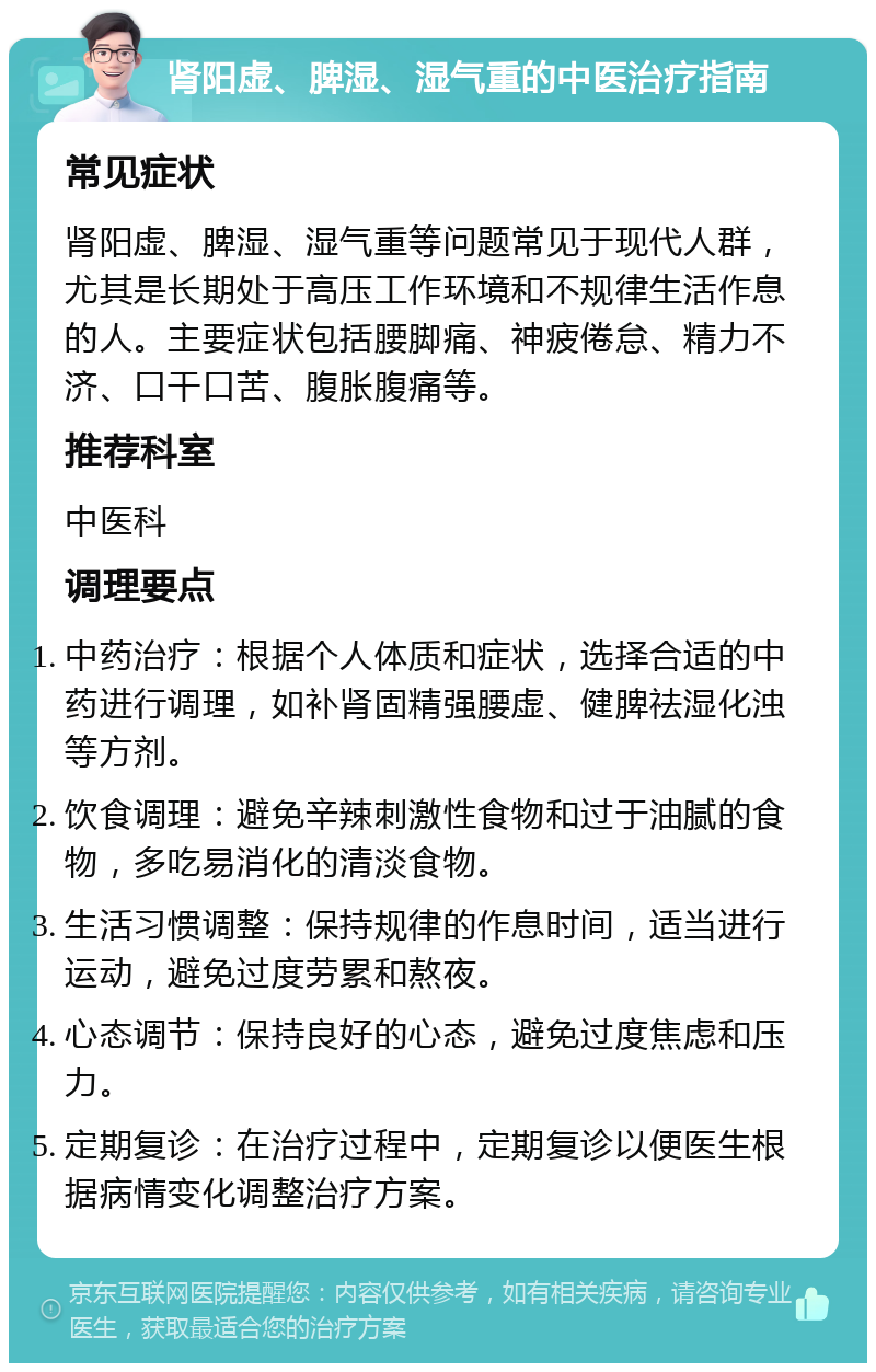 肾阳虚、脾湿、湿气重的中医治疗指南 常见症状 肾阳虚、脾湿、湿气重等问题常见于现代人群，尤其是长期处于高压工作环境和不规律生活作息的人。主要症状包括腰脚痛、神疲倦怠、精力不济、口干口苦、腹胀腹痛等。 推荐科室 中医科 调理要点 中药治疗：根据个人体质和症状，选择合适的中药进行调理，如补肾固精强腰虚、健脾祛湿化浊等方剂。 饮食调理：避免辛辣刺激性食物和过于油腻的食物，多吃易消化的清淡食物。 生活习惯调整：保持规律的作息时间，适当进行运动，避免过度劳累和熬夜。 心态调节：保持良好的心态，避免过度焦虑和压力。 定期复诊：在治疗过程中，定期复诊以便医生根据病情变化调整治疗方案。