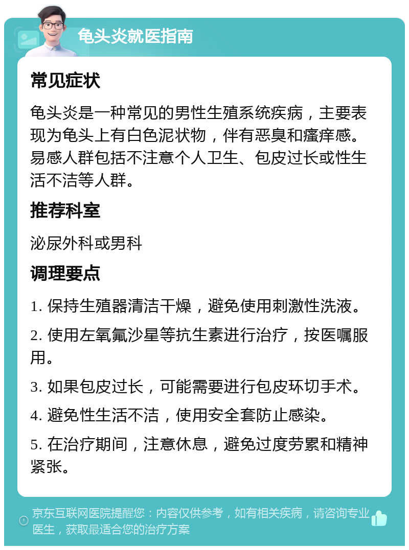 龟头炎就医指南 常见症状 龟头炎是一种常见的男性生殖系统疾病，主要表现为龟头上有白色泥状物，伴有恶臭和瘙痒感。易感人群包括不注意个人卫生、包皮过长或性生活不洁等人群。 推荐科室 泌尿外科或男科 调理要点 1. 保持生殖器清洁干燥，避免使用刺激性洗液。 2. 使用左氧氟沙星等抗生素进行治疗，按医嘱服用。 3. 如果包皮过长，可能需要进行包皮环切手术。 4. 避免性生活不洁，使用安全套防止感染。 5. 在治疗期间，注意休息，避免过度劳累和精神紧张。