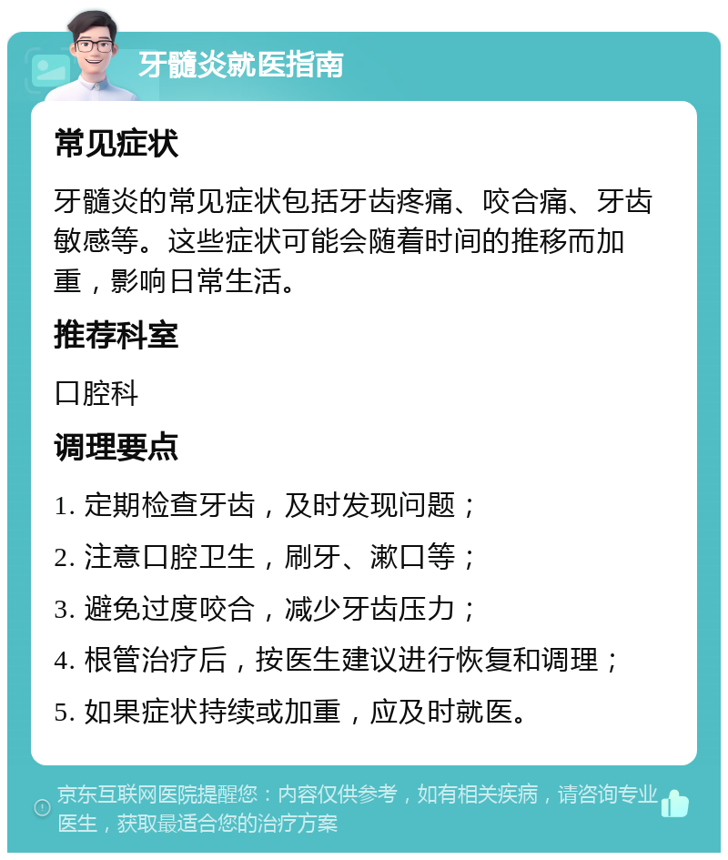 牙髓炎就医指南 常见症状 牙髓炎的常见症状包括牙齿疼痛、咬合痛、牙齿敏感等。这些症状可能会随着时间的推移而加重，影响日常生活。 推荐科室 口腔科 调理要点 1. 定期检查牙齿，及时发现问题； 2. 注意口腔卫生，刷牙、漱口等； 3. 避免过度咬合，减少牙齿压力； 4. 根管治疗后，按医生建议进行恢复和调理； 5. 如果症状持续或加重，应及时就医。