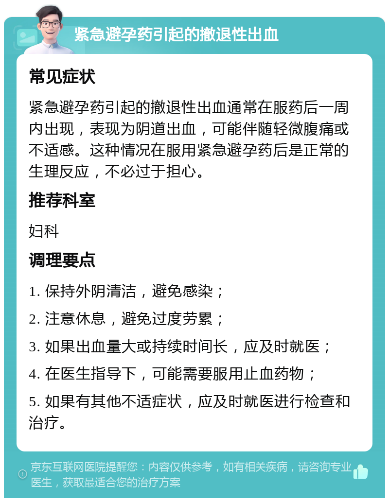 紧急避孕药引起的撤退性出血 常见症状 紧急避孕药引起的撤退性出血通常在服药后一周内出现，表现为阴道出血，可能伴随轻微腹痛或不适感。这种情况在服用紧急避孕药后是正常的生理反应，不必过于担心。 推荐科室 妇科 调理要点 1. 保持外阴清洁，避免感染； 2. 注意休息，避免过度劳累； 3. 如果出血量大或持续时间长，应及时就医； 4. 在医生指导下，可能需要服用止血药物； 5. 如果有其他不适症状，应及时就医进行检查和治疗。